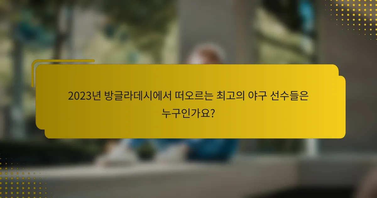 2023년 방글라데시에서 떠오르는 최고의 야구 선수들은 누구인가요?